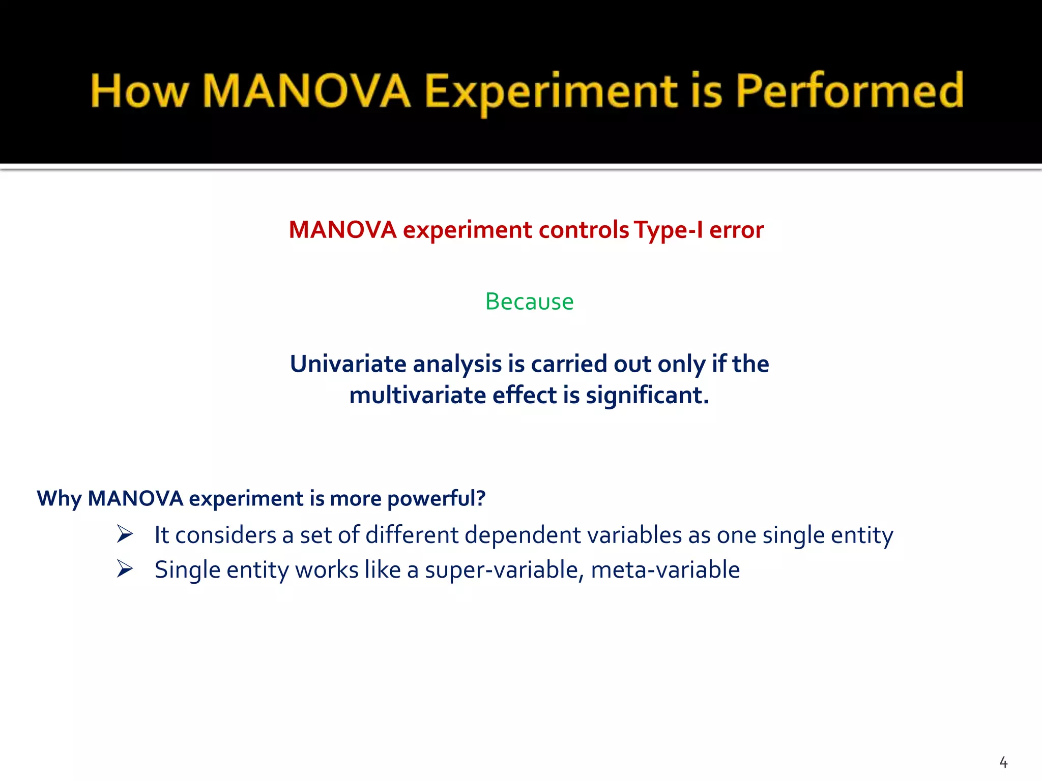 MANOVA experiment controlsType-I error
Because
Univariate analysis is carried out only if the
multivariate effect is significant.
Why MANOVA experiment is more powerful?
 It considers a set of different dependent variables as one single entity
 Single entity works like a super-variable, meta-variable
4
 