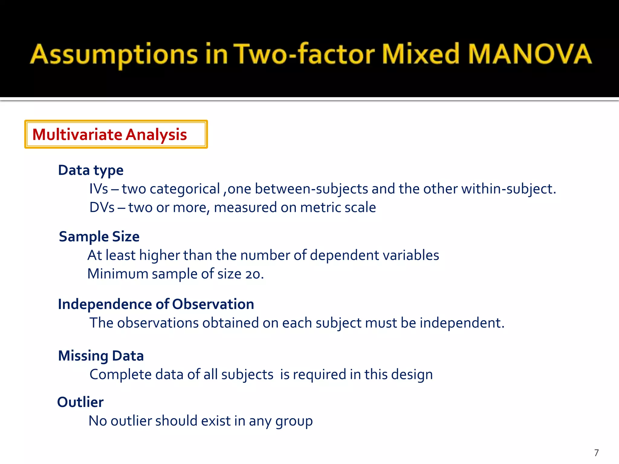 MultivariateAnalysis
Data type
IVs – two categorical ,one between-subjects and the other within-subject.
DVs – two or more, measured on metric scale
Sample Size
At least higher than the number of dependent variables
Minimum sample of size 20.
Independence of Observation
The observations obtained on each subject must be independent.
Missing Data
Complete data of all subjects is required in this design
Outlier
No outlier should exist in any group
7
 