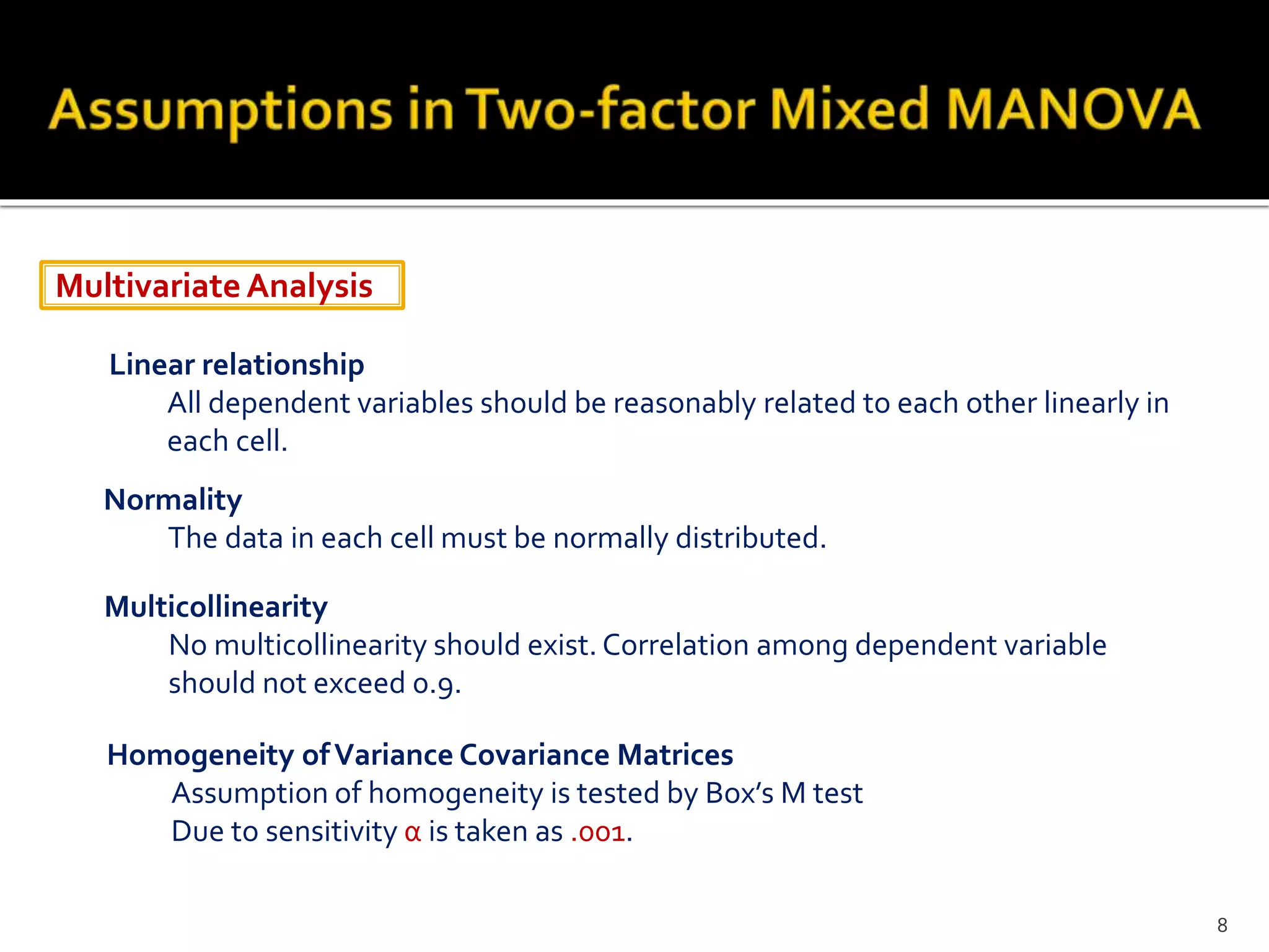MultivariateAnalysis
Linear relationship
All dependent variables should be reasonably related to each other linearly in
each cell.
Normality
The data in each cell must be normally distributed.
Multicollinearity
No multicollinearity should exist. Correlation among dependent variable
should not exceed 0.9.
Homogeneity ofVariance Covariance Matrices
Assumption of homogeneity is tested by Box’s M test
Due to sensitivity α is taken as .001.
8
 