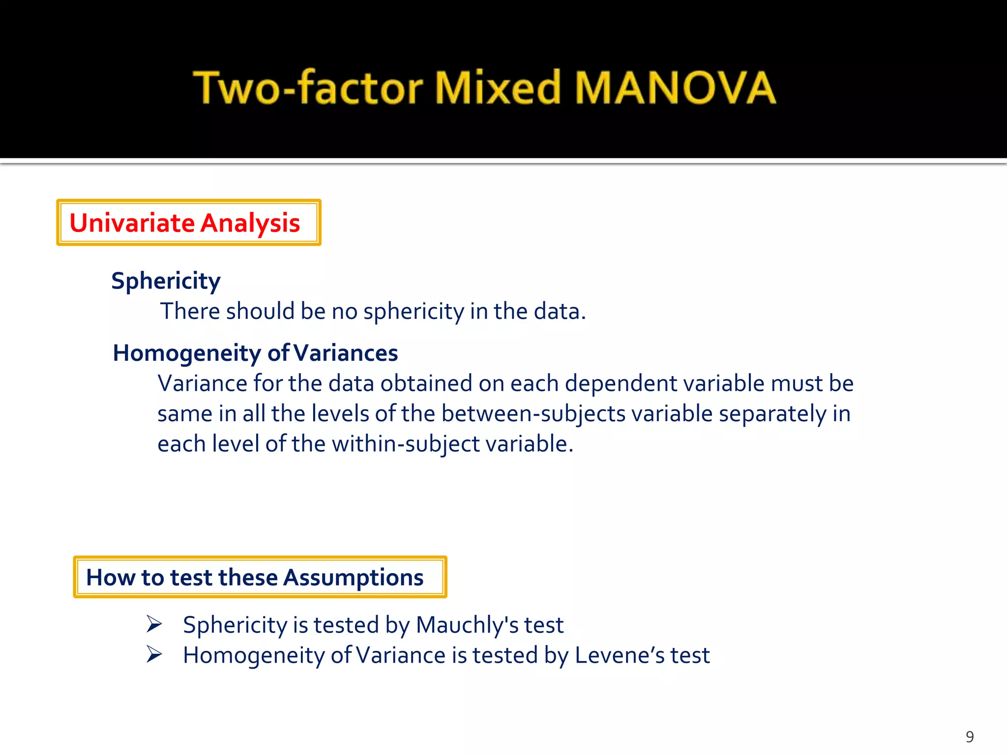 Univariate Analysis
Sphericity
There should be no sphericity in the data.
Homogeneity ofVariances
Variance for the data obtained on each dependent variable must be
same in all the levels of the between-subjects variable separately in
each level of the within-subject variable.
 Sphericity is tested by Mauchly's test
 Homogeneity ofVariance is tested by Levene’s test
How to test these Assumptions
9
 