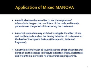  A medical researcher may like to see the response of
tuberculosis drug on the conditions of the male and female
patients over the period of time during the treatment.
 A market researcher may wish to investigate the effect of sex
and toothpaste brand on the buying behavior of customers on
the basis of toothpaste features (therapeutic, taste and
fragrance).
 A nutritionist may wish to investigate the effect of gender and
duration on the change in lifestyle indicators (fat%, cholesterol
and weight) in a six weeks health awareness programme.
13
 