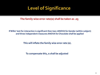 IfWilks’ test for interaction is significant then two rANOVA for Gender (within-subject)
and three independent measures ANOVA for Chocolate shall be applied
The family wise error rate(α) shall be taken as .05
This will inflate the family wise error rate (α).
To compensate this, α shall be adjusted
22
 