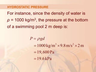 For instance, since the density of water is
ρ = 1000 kg/m3, the pressure at the bottom
of a swimming pool 2 m deep is:
HYDROSTATIC PRESSURE
3 2
1000kg/m 9.8m/s 2m
19,600Pa
19.6kPa
P gd


  


 