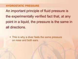 An important principle of fluid pressure is
the experimentally verified fact that, at any
point in a liquid, the pressure is the same in
all directions.
 This is why a diver feels the same pressure
on nose and both ears.
HYDROSTATIC PRESSURE
 