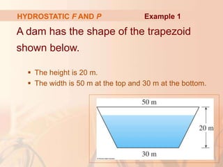 A dam has the shape of the trapezoid
shown below.
 The height is 20 m.
 The width is 50 m at the top and 30 m at the bottom.
HYDROSTATIC F AND P Example 1
 