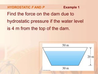 Find the force on the dam due to
hydrostatic pressure if the water level
is 4 m from the top of the dam.
HYDROSTATIC F AND P Example 1
 