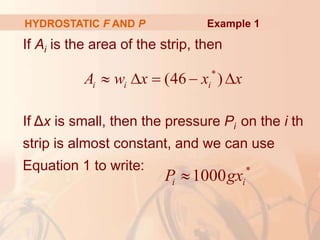 If Ai is the area of the strip, then
If Δx is small, then the pressure Pi on the i th
strip is almost constant, and we can use
Equation 1 to write:
HYDROSTATIC F AND P
*
(46 )
i i i
A w x x x
    
*
1000
i i
P gx

Example 1
 