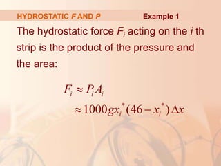 The hydrostatic force Fi acting on the i th
strip is the product of the pressure and
the area:
HYDROSTATIC F AND P
* *
1000 (46 )
i i i
i i
F PA
gx x x

  
Example 1
 