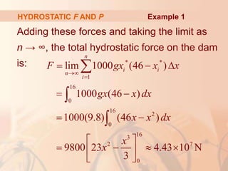 Adding these forces and taking the limit as
n → ∞, the total hydrostatic force on the dam
is:
HYDROSTATIC F AND P
* *
1
16
0
16
2
0
16
3
2 7
0
lim 1000 (46 )
1000 (46 )
1000(9.8) (46 )
9800 23 4.43 10 N
3
n
i i
n
i
F gx x x
gx x dx
x x dx
x
x


  
 
 
 
   
 
 



Example 1
 