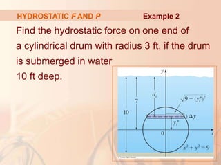 Find the hydrostatic force on one end of
a cylindrical drum with radius 3 ft, if the drum
is submerged in water
10 ft deep.
HYDROSTATIC F AND P Example 2
 