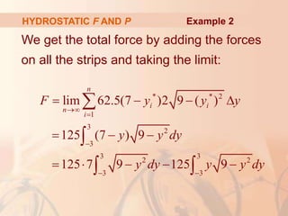 We get the total force by adding the forces
on all the strips and taking the limit:
HYDROSTATIC F AND P
* * 2
1
3
2
3
3 3
2 2
3 3
lim 62.5(7 )2 9 ( )
125 (7 ) 9
125 7 9 125 9
n
i i
n
i
F y y y
y y dy
y dy y y dy



 
   
  
    


 
Example 2
 