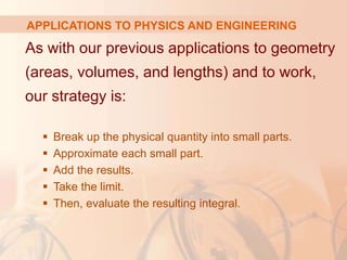 As with our previous applications to geometry
(areas, volumes, and lengths) and to work,
our strategy is:
 Break up the physical quantity into small parts.
 Approximate each small part.
 Add the results.
 Take the limit.
 Then, evaluate the resulting integral.
APPLICATIONS TO PHYSICS AND ENGINEERING
 