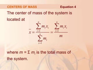 The center of mass of the system is
located at
where m = Σ mi is the total mass of
the system.
CENTERS OF MASS
1 1
1
n n
i i i i
i i
n
i
i
m x m x
x
m
m
 

 
 

Equation 4
 