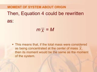 Then, Equation 4 could be rewritten
as:
m = M
 This means that, if the total mass were considered
as being concentrated at the center of mass ,
then its moment would be the same as the moment
of the system.
MOMENT OF SYSTEM ABOUT ORIGIN
x
x
 