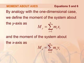 By analogy with the one-dimensional case,
we define the moment of the system about
the y-axis as
and the moment of the system about
the x-axis as
MOMENT ABOUT AXES
1
n
y i i
i
M m x

 
Equations 5 and 6
1
n
x i i
i
M m y

 
 