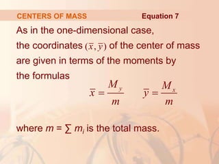 As in the one-dimensional case,
the coordinates of the center of mass
are given in terms of the moments by
the formulas
where m = ∑ mi is the total mass.
CENTERS OF MASS
( , )
x y
y x
M M
x y
m m
 
Equation 7
 