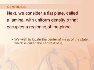 Next, we consider a flat plate, called
a lamina, with uniform density ρ that
occupies a region R of the plane.
 We wish to locate the center of mass of the plate,
which is called the centroid of R .
CENTROIDS
 