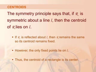 The symmetry principle says that, if R is
symmetric about a line l, then the centroid
of R lies on l.
 If R is reflected about l, then R remains the same
so its centroid remains fixed.
 However, the only fixed points lie on l.
 Thus, the centroid of a rectangle is its center.
CENTROIDS
 