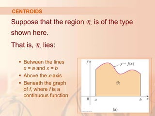 Suppose that the region R is of the type
shown here.
That is, R lies:
 Between the lines
x = a and x = b
 Above the x-axis
 Beneath the graph
of f, where f is a
continuous function
CENTROIDS
 