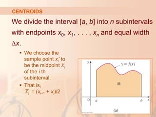 We divide the interval [a, b] into n subintervals
with endpoints x0, x1, . . . , xn and equal width
∆x.
 We choose the
sample point xi
* to
be the midpoint
of the i th
subinterval.
 That is,
= (xi–1 + xi)/2
CENTROIDS
i
x
i
x
 