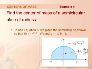 Find the center of mass of a semicircular
plate of radius r.
 To use Equation 8, we place the semicircle as shown
so that f(x) = √(r2 – x2) and a = –r, b = r.
CENTERS OF MASS Example 4
 