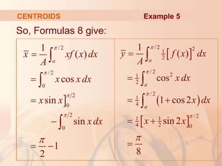 CENTROIDS
 
 
 
/ 2 2
1
2
/ 2
2
1
2
/ 2
1
4
/ 2
1 1
4 2 0
1
( )
cos
1 cos2
sin 2
8
a
a
a
y f x dx
A
xdx
x dx
x x







 
 




Example 5

/2
/2
0
2
0
2
0
1
( )
cos
sin
sin
1
2
a
x xf x dx
A
x xdx
x x
xdx









 



So, Formulas 8 give:
 