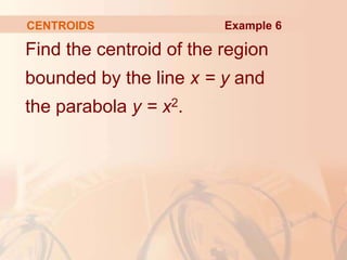 Find the centroid of the region
bounded by the line x = y and
the parabola y = x2.
CENTROIDS Example 6
 
