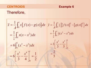Therefore,
CENTROIDS
 
1
0
1
2
1 0
6
1
2 3
0
1
3 4
0
1
( ) ( )
1
( )
6 ( )
1
6
3 4 2
 
 
 
 
  
 
 



x x f x g x dx
A
x x x dx
x x dx
x x
Example 6
   
 
1 2 2
1
2
0
1
2 4
1
2
1 0
6
1
3 5
0
1
( ) ( )
1
( )
3
3 5
2
5
y f x g x dx
A
x x dx
x x
 
 
 
 
 
 



 