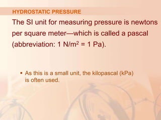 The SI unit for measuring pressure is newtons
per square meter—which is called a pascal
(abbreviation: 1 N/m2 = 1 Pa).
 As this is a small unit, the kilopascal (kPa)
is often used.
HYDROSTATIC PRESSURE
 