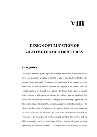 DESIGN OPTIMIZATION OF
2D STEEL FRAME STRUCTURES
8.1 Objectives
This chapter presents a genetic algorithm for design optimization of multi–bay multi–
storey steel frameworks according to BS 5950 to achieve four objectives. The first is to
ascertain that the developed GA approach can successfully be incorporated in design
optimization in which framework members are required to be adopted from the
available catalogue of standard steel sections. The design should satisfy a practical
design situation in which the most unfavourable loading cases are considered. The
second is to understand the advantages of applying automated design approaches. The
third is to investigate the effect of the approaches, employed for the determination of the
effective buckling length of a column, on the optimum design. Here, three approaches
are tackled and results are presented. The fourth is to demonstrate the effect of the
complexity of the design problem on the developed algorithm. This involves studying
different examples, each of which have different numbers of design variables
representing the framework members. This chapter starts with describing the design
VIII
 