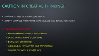 CAUTION IN CREATIVE THINKING!!
• APPROPRIATENESS IN A PARTICULAR CONTEXT
• REALITY-ORIENTED, APPROPRIATE, CONSTRUCTIVE, AND SOCIALLY DESIRABLE
• CREATIVE THINKING IS NOT
• BEING DIFFERENT WITHOUT ANY PURPOSE
• DOING THINGS IN ONE’S OWN WAYS
• BEING NON-CONFORMIST
• INDULGING IN FANTASY WITHOUT ANY PURPOSE
• COMING OUT WITH A BIZARRE IDEA
 