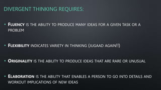 DIVERGENT THINKING REQUIRES:
• FLUENCY IS THE ABILITY TO PRODUCE MANY IDEAS FOR A GIVEN TASK OR A
PROBLEM
• FLEXIBILITY INDICATES VARIETY IN THINKING (JUGAAD AGAIN!!)
• ORIGINALITY IS THE ABILITY TO PRODUCE IDEAS THAT ARE RARE OR UNUSUAL
• ELABORATION IS THE ABILITY THAT ENABLES A PERSON TO GO INTO DETAILS AND
WORKOUT IMPLICATIONS OF NEW IDEAS
 