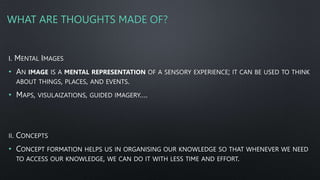 WHAT ARE THOUGHTS MADE OF?
I. MENTAL IMAGES
• AN IMAGE IS A MENTAL REPRESENTATION OF A SENSORY EXPERIENCE; IT CAN BE USED TO THINK
ABOUT THINGS, PLACES, AND EVENTS.
• MAPS, VISULAIZATIONS, GUIDED IMAGERY….
II. CONCEPTS
• CONCEPT FORMATION HELPS US IN ORGANISING OUR KNOWLEDGE SO THAT WHENEVER WE NEED
TO ACCESS OUR KNOWLEDGE, WE CAN DO IT WITH LESS TIME AND EFFORT.
 