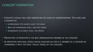 CONCEPT FORMATION
• CONCEPTS USUALLY FALL INTO HIERARCHIES OR LEVELS OF UNDERSTANDING. THE LEVELS ARE
CLASSIFIED AS
 SUPERORDINATE (THE HIGHEST LEVEL)- TOO VAGUE
 BASIC (AN INTERMEDIATE LEVEL)- USED MOST WIDELY
 SUBORDINATE (THE LOWEST LEVEL)- TOO SPECIFIC
• PROTOTYPES: A PROTOTYPE IS THE BEST REPRESENTATIVE MEMBER OF THE CATEGORY.
• IN PROTOTYPE MATCHING, PEOPLE DECIDE WHETHER AN ITEM IS A MEMBER OF A CATEGORY BY
COMPARING IT WITH THE MOST TYPICAL ITEM(S) OF THE CATEGORY.
 