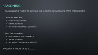 REASONING
• REASONING IS THE PROCESS OF GATHERING AND ANALYZING INFORMATION TO ARRIVE AT CONCLUSIONS.
• DEDUCTIVE REASONING
• BASED ON ASSUMPTIONS
• GENERAL TO SPECIFIC
• BUT WHAT IF ASSUMPTION IS WRONG???
• INDUCTIVE REASONING
• BASED ON PARTICULAR OBSERVATION
• SPECIFIC TO GENERAL
• BUT WHAT IF OBSERVATION IS BIASED???
ANALOGY: A IS TO B, AS C IS TO D………….
 