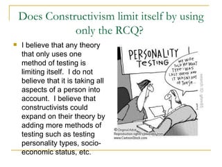 Does Constructivism limit itself by using only the RCQ?  I believe that any theory that only uses one method of testing is limiting itself.  I do not believe that it is taking all aspects of a person into account.  I believe that constructivists could expand on their theory by adding more methods of testing such as testing personality types, socio-economic status, etc.  