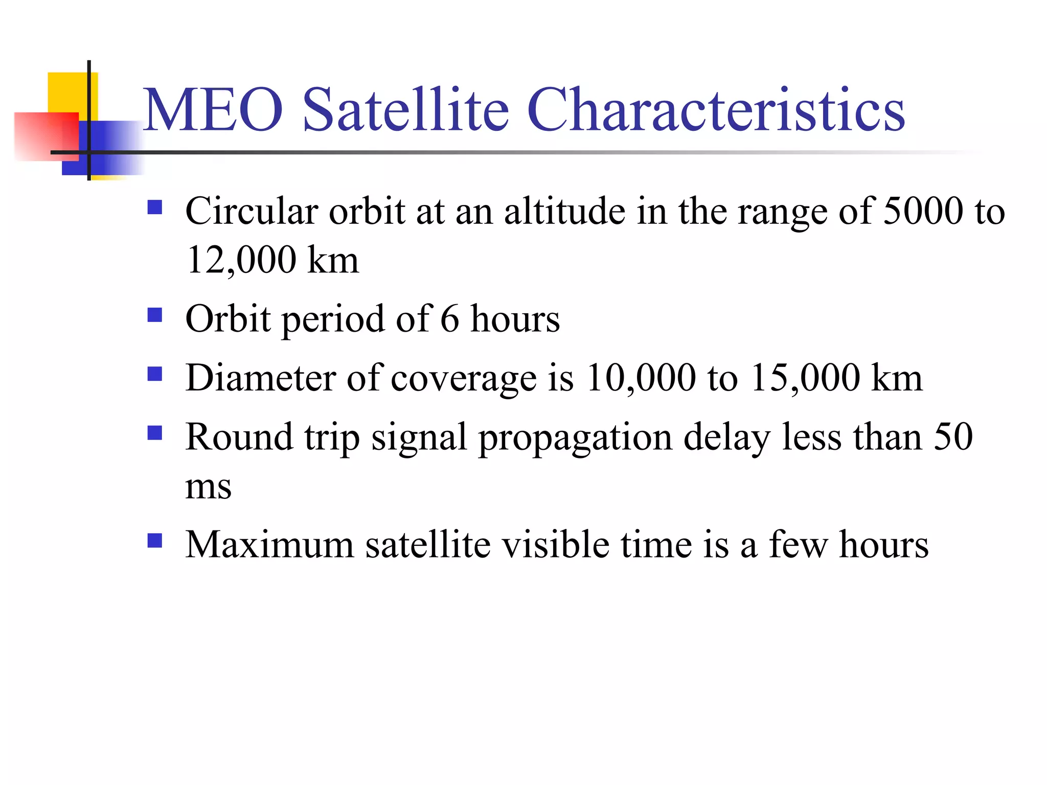 MEO Satellite Characteristics Circular orbit at an altitude in the range of 5000 to 12,000 km Orbit period of 6 hours Diameter of coverage is 10,000 to 15,000 km Round trip signal propagation delay less than 50 ms Maximum satellite visible time is a few hours 