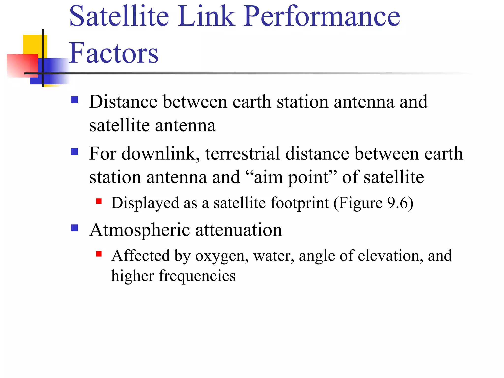 Satellite Link Performance Factors Distance between earth station antenna and satellite antenna For downlink, terrestrial distance between earth station antenna and “aim point” of satellite Displayed as a satellite footprint (Figure 9.6) Atmospheric attenuation Affected by oxygen, water, angle of elevation, and higher frequencies 