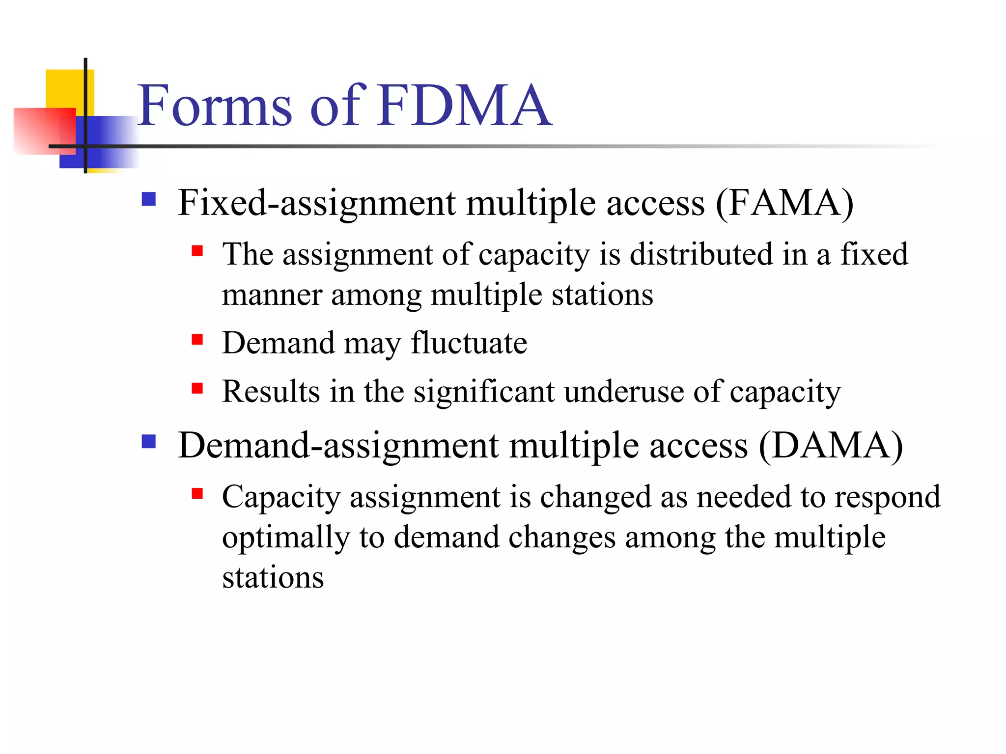 Forms of FDMA Fixed-assignment multiple access (FAMA) The assignment of capacity is distributed in a fixed manner among multiple stations Demand may fluctuate Results in the significant underuse of capacity Demand-assignment multiple access (DAMA) Capacity assignment is changed as needed to respond optimally to demand changes among the multiple stations 
