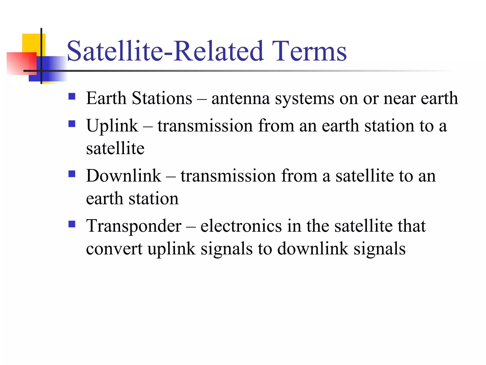 Satellite-Related Terms Earth Stations – antenna systems on or near earth Uplink – transmission from an earth station to a satellite Downlink – transmission from a satellite to an earth station Transponder – electronics in the satellite that convert uplink signals to downlink signals 