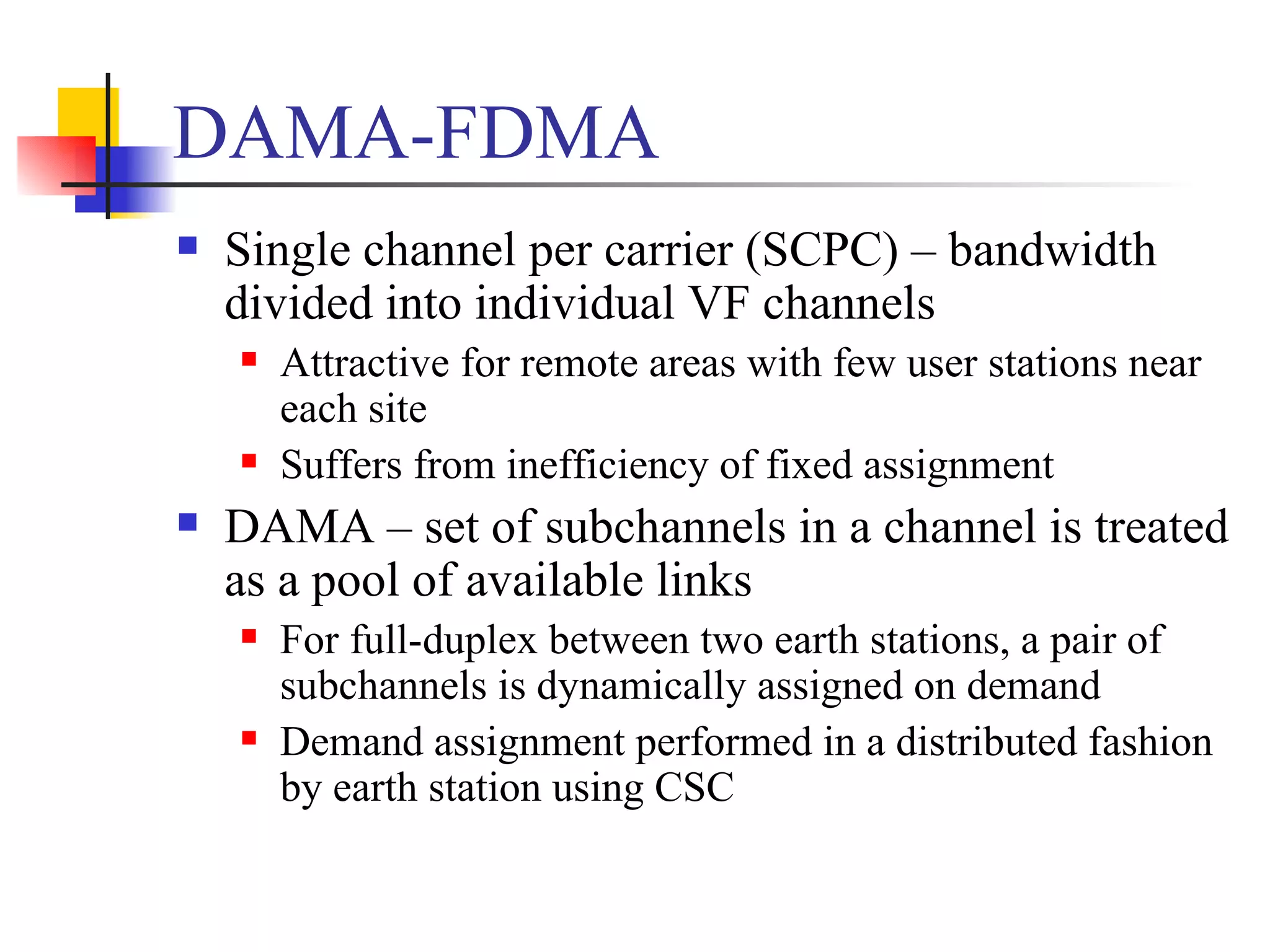 DAMA-FDMA Single channel per carrier (SCPC) – bandwidth divided into individual VF channels Attractive for remote areas with few user stations near each site Suffers from inefficiency of fixed assignment DAMA – set of subchannels in a channel is treated as a pool of available links  For full-duplex between two earth stations, a pair of subchannels is dynamically assigned on demand Demand assignment performed in a distributed fashion by earth station using CSC 