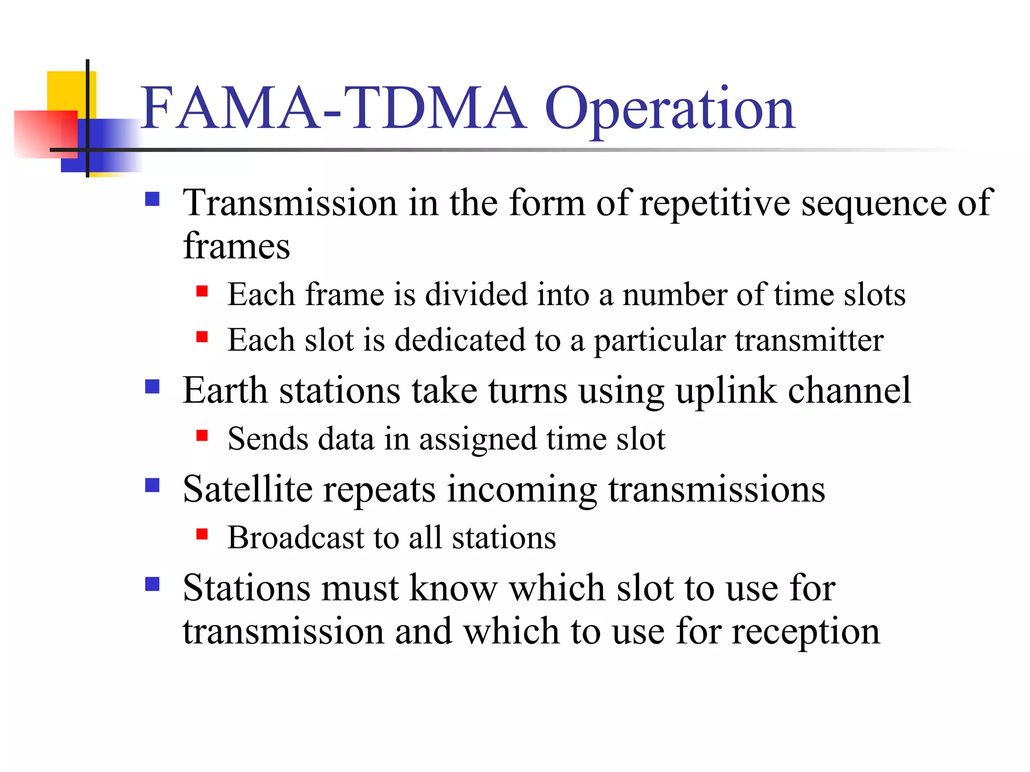 FAMA-TDMA Operation Transmission in the form of repetitive sequence of frames Each frame is divided into a number of time slots Each slot is dedicated to a particular transmitter Earth stations take turns using uplink channel Sends data in assigned time slot Satellite repeats incoming transmissions Broadcast to all stations Stations must know which slot to use for transmission and which to use for reception  