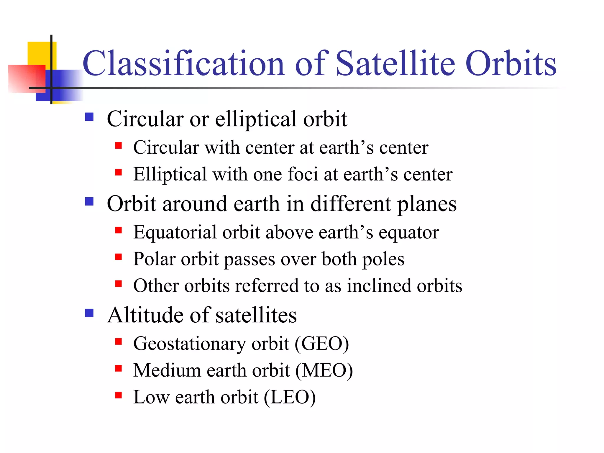 Classification of Satellite Orbits Circular or elliptical orbit Circular with center at earth’s center  Elliptical with one foci at earth’s center Orbit around earth in different planes Equatorial orbit above earth’s equator Polar orbit passes over both poles Other orbits referred to as inclined orbits Altitude of satellites Geostationary orbit (GEO) Medium earth orbit (MEO) Low earth orbit (LEO) 