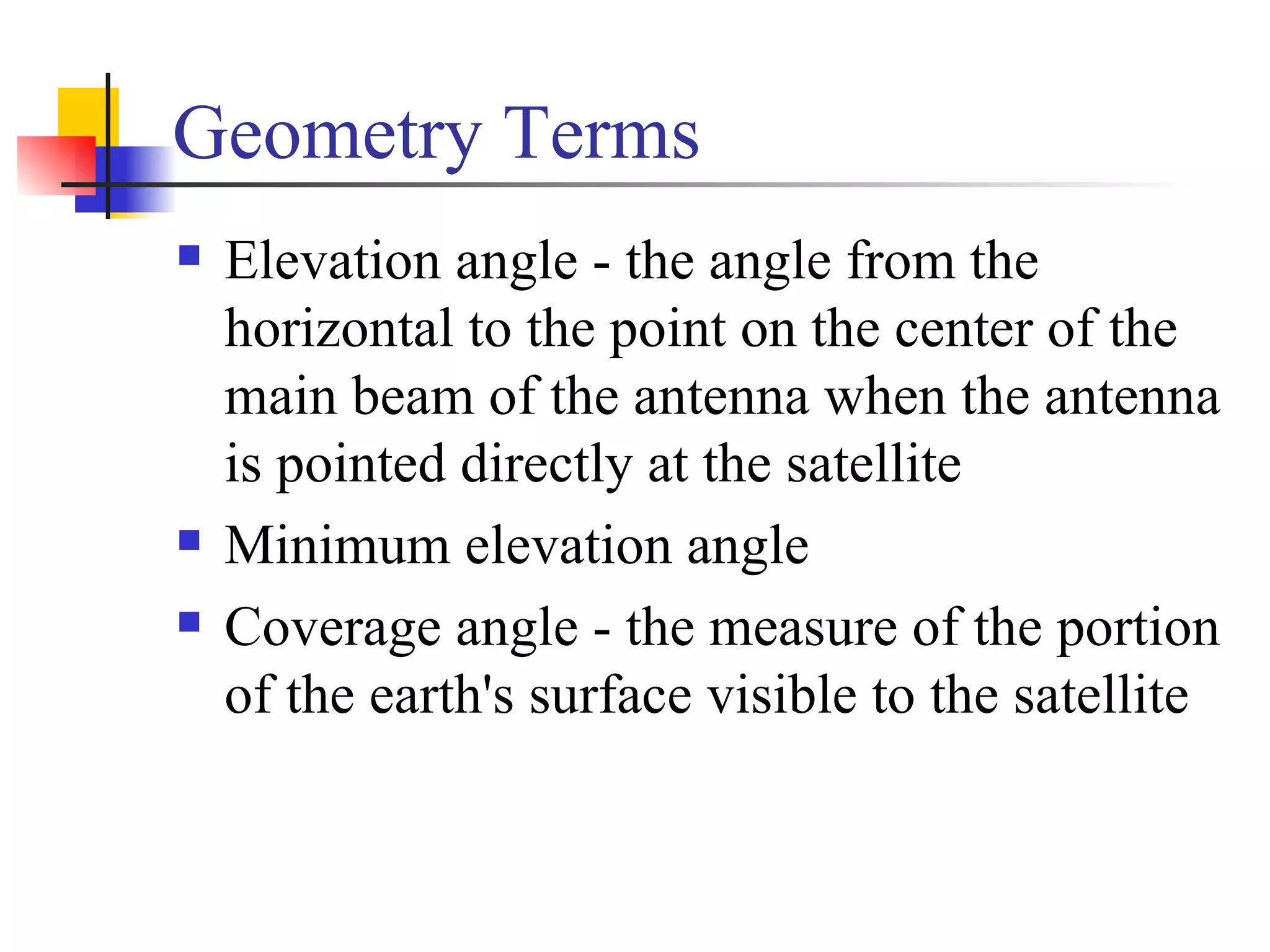 Geometry Terms Elevation angle - the angle from the horizontal to the point on the center of the main beam of the antenna when the antenna is pointed directly at the satellite Minimum elevation angle Coverage angle - the measure of the portion of the earth's surface visible to the satellite 
