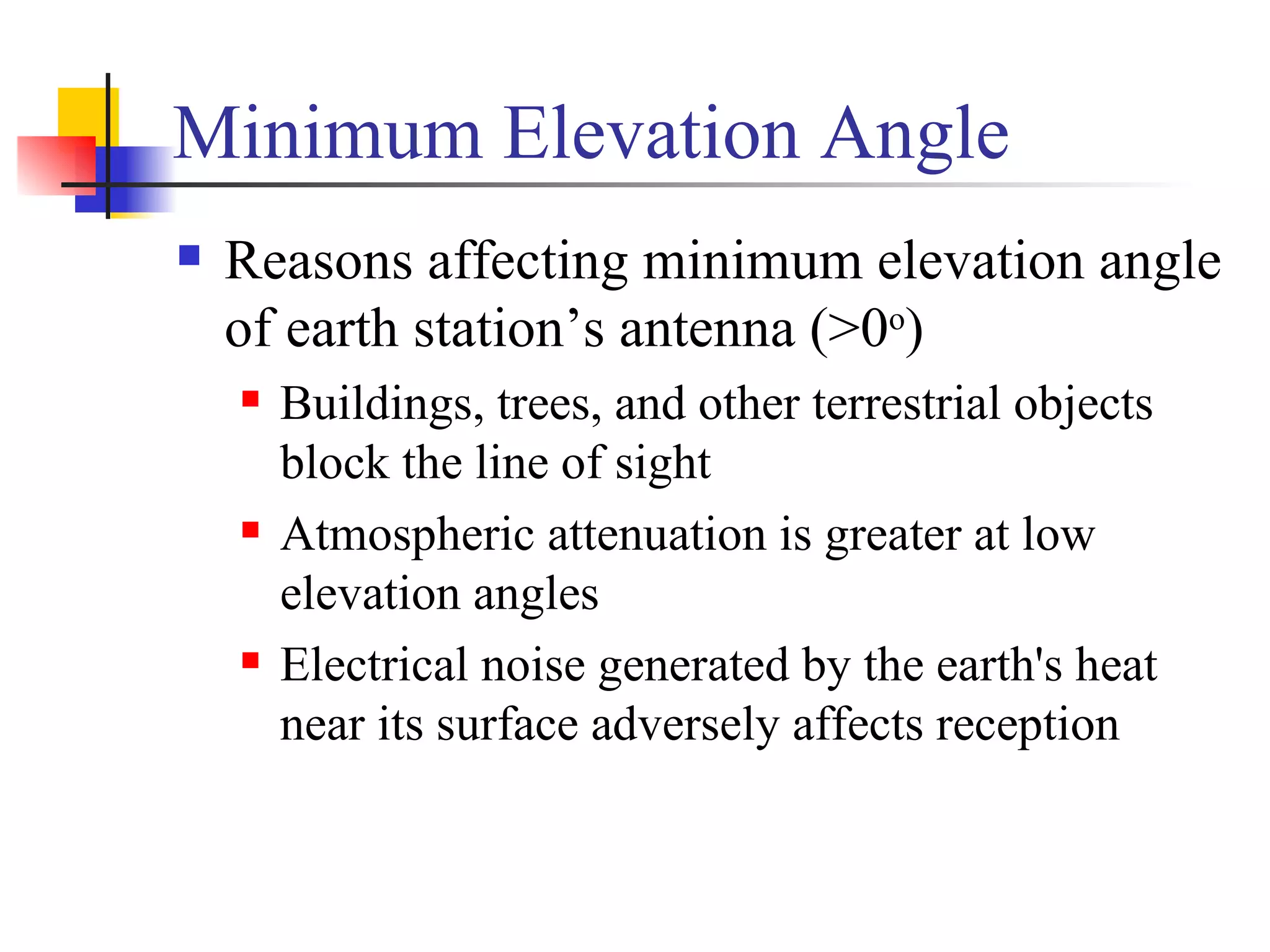 Minimum Elevation Angle Reasons affecting minimum elevation angle of earth station’s antenna (>0 o ) Buildings, trees, and other terrestrial objects block the line of sight Atmospheric attenuation is greater at low elevation angles Electrical noise generated by the earth's heat near its surface adversely affects reception 