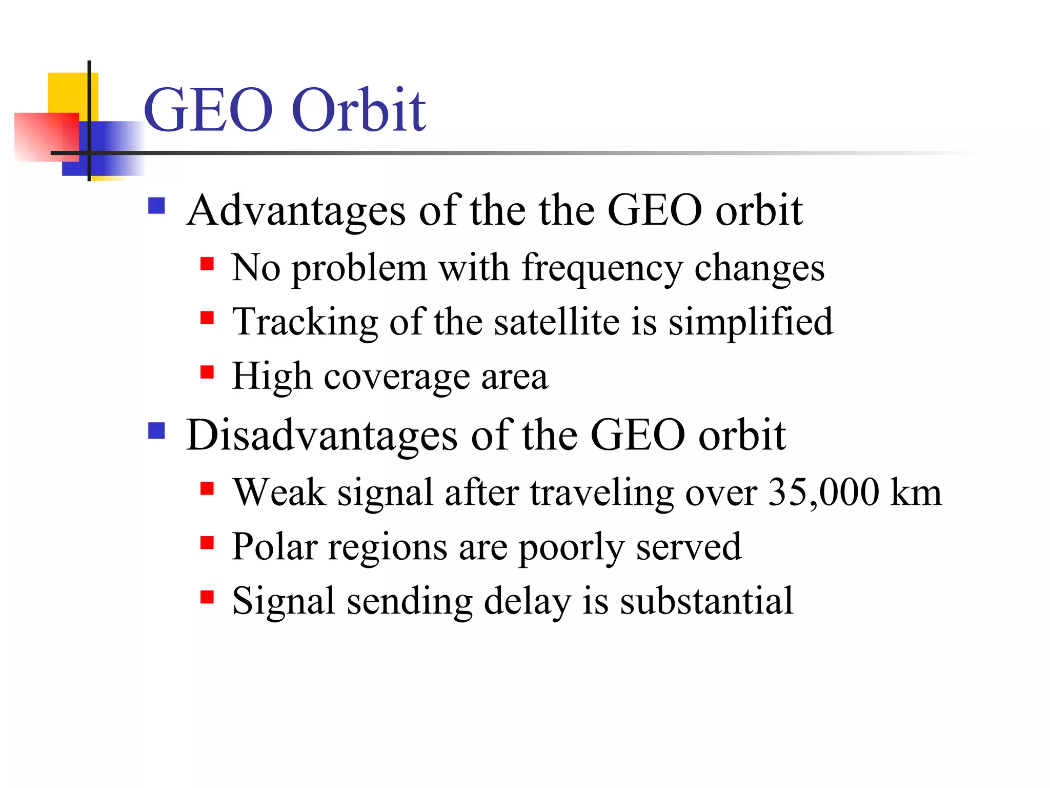 GEO Orbit Advantages of the the GEO orbit  No problem with frequency changes Tracking of the satellite is simplified High coverage area Disadvantages of the GEO orbit Weak signal after traveling over 35,000 km Polar regions are poorly served Signal sending delay is substantial 