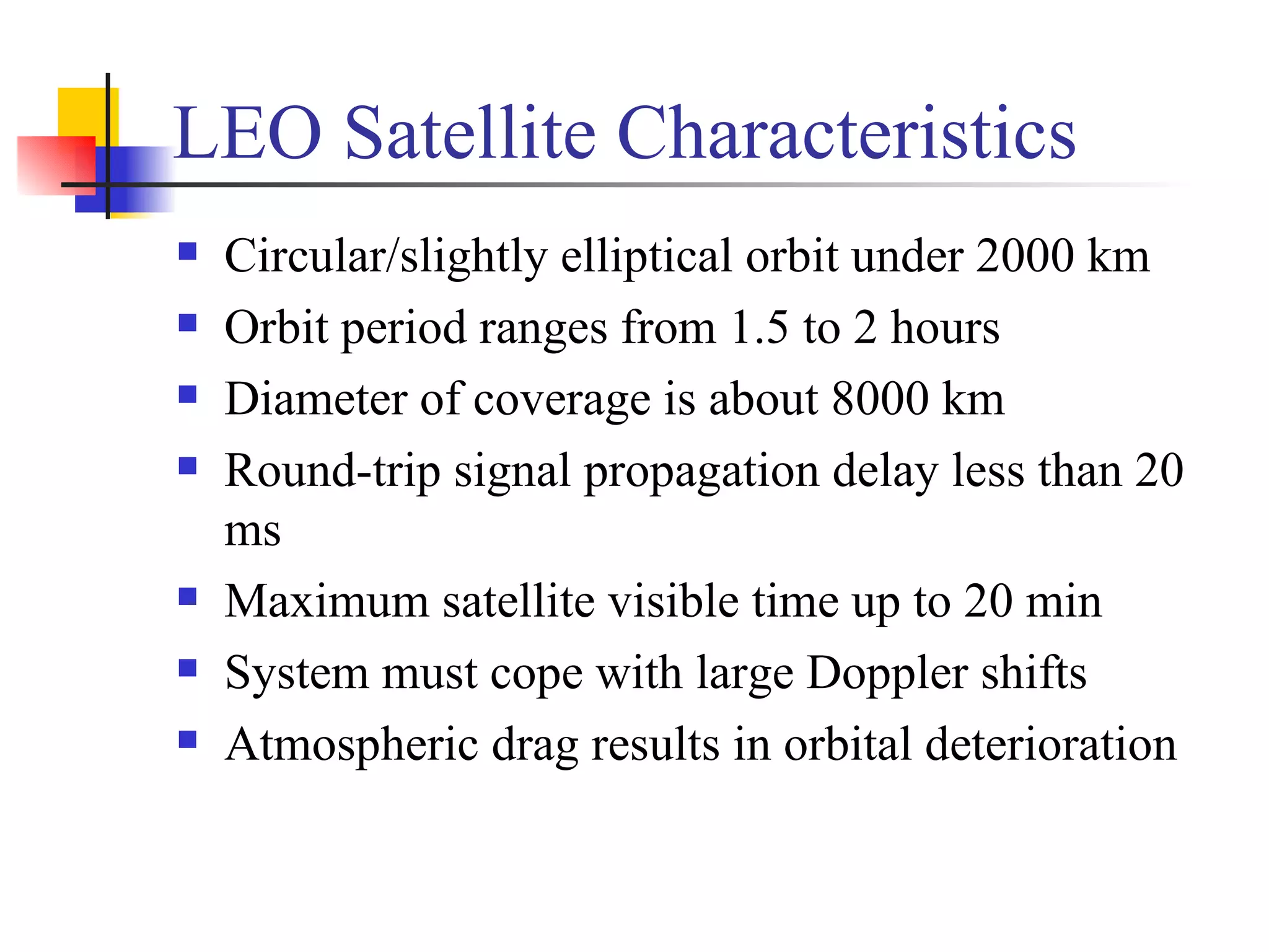 LEO Satellite Characteristics Circular/slightly elliptical orbit under 2000 km Orbit period ranges from 1.5 to 2 hours Diameter of coverage is about 8000 km Round-trip signal propagation delay less than 20 ms Maximum satellite visible time up to 20 min System must cope with large Doppler shifts Atmospheric drag results in orbital deterioration 