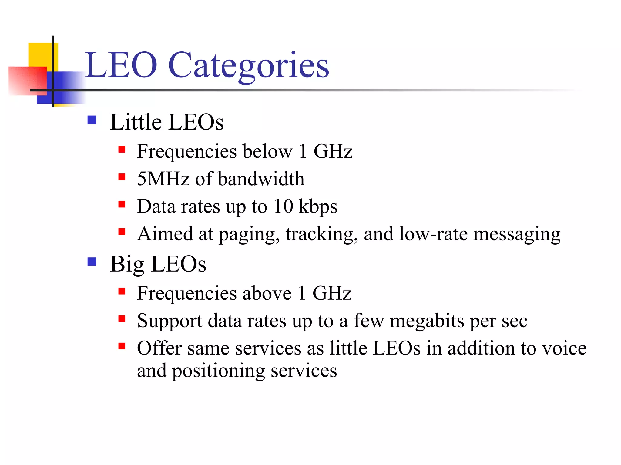 LEO Categories Little LEOs Frequencies below 1 GHz  5MHz of bandwidth  Data rates up to 10 kbps Aimed at paging, tracking, and low-rate messaging Big LEOs Frequencies above 1 GHz  Support data rates up to a few megabits per sec Offer same services as little LEOs in addition to voice and positioning services 