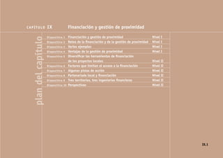 CAPÍTULO               IX               Financiación y gestión de proximidad                               NIVEL I

                                        Financiación y gestión de proximidad                    Nivel I
   plan del capítulo   Diapositiva 1
                       Diapositiva 2    Retos de la ﬁnanciación y de la gestión de proximidad   Nivel I
                       Diapositiva 3    Varios ejemplos                                         Nivel I
                       Diapositiva 4    Ventajas de la gestión de proximidad                    Nivel I
                       Diapositiva 5    Diversiﬁcar las herramientas de ﬁnanciación
                                        de los proyectos locales                                Nivel II
                       Diapositiva 6    Factores que limitan el acceso a la ﬁnanciación         Nivel II
                       Diapositiva 7    Algunas pistas de acción                                Nivel II
                       Diapositiva 8    Partenariado local y ﬁnanciación                        Nivel II
                       Diapositiva 9    Tres territorios, tres ingenierías ﬁnancieras           Nivel II
                       Diapositiva 10   Perspectivas                                            Nivel II




                                                                                                                 IX.1
 