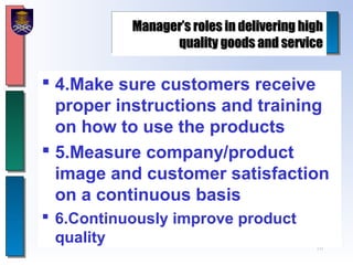 10
Manager’s roles in delivering highManager’s roles in delivering high
quality goods and servicequality goods and service
 4.Make sure customers receive
proper instructions and training
on how to use the products
 5.Measure company/product
image and customer satisfaction
on a continuous basis
 6.Continuously improve product
quality
 